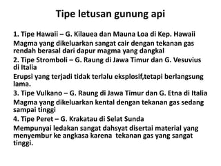 Tipe letusan gunung api
1. Tipe Hawaii – G. Kilauea dan Mauna Loa di Kep. Hawaii
Magma yang dikeluarkan sangat cair dengan tekanan gas
rendah berasal dari dapur magma yang dangkal
2. Tipe Stromboli – G. Raung di Jawa Timur dan G. Vesuvius
di Italia
Erupsi yang terjadi tidak terlalu eksplosif,tetapi berlangsung
lama.
3. Tipe Vulkano – G. Raung di Jawa Timur dan G. Etna di Italia
Magma yang dikeluarkan kental dengan tekanan gas sedang
sampai tinggi
4. Tipe Peret – G. Krakatau di Selat Sunda
Mempunyai ledakan sangat dahsyat disertai material yang
menyembur ke angkasa karena tekanan gas yang sangat
tinggi.
 