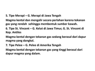 5. Tipe Merapi – G. Merapi di Jawa Tengah
Magma kental dan mengalir secara perlahan karena tekanan
gas yang rendah sehingga membentuk sumber kawah.
6. Tipe St. Vincent – G. Kelut di Jawa Timur, G. St. Vincent di
Kep. Antiles
Magma kental dengan tekanan gas sedang berasal dari dapur
magma yang dangkal.
7. Tipe Pelee – G. Pelee di Amerika Tengah
Magma kental dengan tekanan gas yang tinggi berasal dari
dapur magma yang dalam.
 