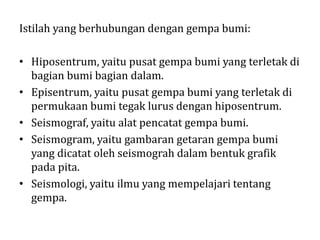 Istilah yang berhubungan dengan gempa bumi:
• Hiposentrum, yaitu pusat gempa bumi yang terletak di
bagian bumi bagian dalam.
• Episentrum, yaitu pusat gempa bumi yang terletak di
permukaan bumi tegak lurus dengan hiposentrum.
• Seismograf, yaitu alat pencatat gempa bumi.
• Seismogram, yaitu gambaran getaran gempa bumi
yang dicatat oleh seismograh dalam bentuk grafik
pada pita.
• Seismologi, yaitu ilmu yang mempelajari tentang
gempa.
 