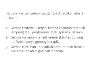Berdasarkan penyebabnya, gempa dibedakan atas 3
macam:
1. Gempa tektonik – terjadi karena kegiatan tektonik
lempeng atau pergeseran letak lapisan kulit bumi.
2. Gempa vulkanis – terjadi karena aktivitas gunung
api (meletusnya gunung berapi).
3. Gempa runtuhan – terjadi akibat runtuhan batuan,
biasanya terjadi di gua dalam tanah.
 