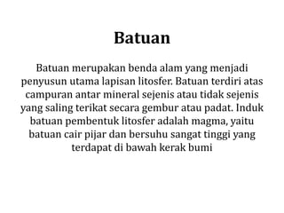 Batuan
Batuan merupakan benda alam yang menjadi
penyusun utama lapisan litosfer. Batuan terdiri atas
campuran antar mineral sejenis atau tidak sejenis
yang saling terikat secara gembur atau padat. Induk
batuan pembentuk litosfer adalah magma, yaitu
batuan cair pijar dan bersuhu sangat tinggi yang
terdapat di bawah kerak bumi
 
