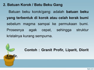 2. Batuan Korok / Batu Beku Gang
Batuan beku korok/gang: adalah batuan beku
yang terbentuk di korok atau celah kerak bumi
sebelum magma sampai ke permukaan bumi.
Prosesnya agak cepat, sehingga struktur
kristalnya kurang sempurna.
Contoh : Granit Profir, Liparit, Diorit
Fosfir.
 
