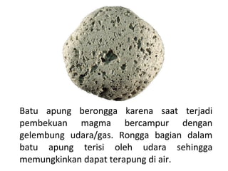 Batu apung berongga karena saat terjadi
pembekuan magma bercampur dengan
gelembung udara/gas. Rongga bagian dalam
batu apung terisi oleh udara sehingga
memungkinkan dapat terapung di air.
 