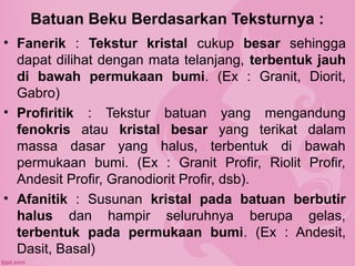 Batuan Beku Berdasarkan Teksturnya :
• Fanerik : Tekstur kristal cukup besar sehingga
dapat dilihat dengan mata telanjang, terbentuk jauh
di bawah permukaan bumi. (Ex : Granit, Diorit,
Gabro)
• Profiritik : Tekstur batuan yang mengandung
fenokris atau kristal besar yang terikat dalam
massa dasar yang halus, terbentuk di bawah
permukaan bumi. (Ex : Granit Profir, Riolit Profir,
Andesit Profir, Granodiorit Profir, dsb).
• Afanitik : Susunan kristal pada batuan berbutir
halus dan hampir seluruhnya berupa gelas,
terbentuk pada permukaan bumi. (Ex : Andesit,
Dasit, Basal)
 