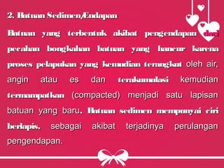 2. Batuan Sedimen/Endapan2. Batuan Sedimen/Endapan
Batuan yang terbentuk akibatBatuan yang terbentuk akibat pengendapanpengendapan daridari
pecahan bongkahan batuan yang hancurpecahan bongkahan batuan yang hancur karenakarena
proses pelapukanproses pelapukan yang kemudian terangkutyang kemudian terangkut oleh air,oleh air,
angin atau es danangin atau es dan terakumulasiterakumulasi kemudiankemudian
termampatkantermampatkan (compacted) menjadi satu lapisan(compacted) menjadi satu lapisan
batuan yang barubatuan yang baru. Batuan sedimen mempunyai ciri. Batuan sedimen mempunyai ciri
berlapis,berlapis, sebagai akibat terjadinya perulangansebagai akibat terjadinya perulangan
pengendapan.pengendapan.
 