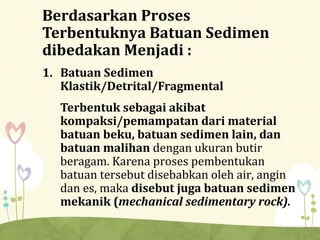 Berdasarkan Proses
Terbentuknya Batuan Sedimen
dibedakan Menjadi :
1. Batuan Sedimen
Klastik/Detrital/Fragmental
Terbentuk sebagai akibat
kompaksi/pemampatan dari material
batuan beku, batuan sedimen lain, dan
batuan malihan dengan ukuran butir
beragam. Karena proses pembentukan
batuan tersebut disebabkan oleh air, angin
dan es, maka disebut juga batuan sedimen
mekanik (mechanical sedimentary rock).
 