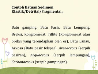 Contoh Batuan Sedimen
Klastik/Detrital/Fragmental :
Batu gamping, Batu Pasir, Batu Lempung,
Breksi, Konglomerat, Tillite (Konglomerat atau
breksi yang terendapkan oleh es), Batu Lanau,
Arkosa (Batu pasir felspar), Arenaceous (serpih
pasiran), Argilaceous (serpih lempungan),
Carbonaceous (serpih gampingan).
 