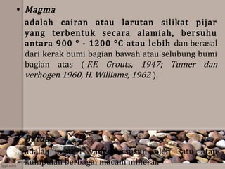 • Magma 
adalah  cairan  atau  larutan  silikat  pijar 
yang  terbentuk  secara  alamiah,  bersuhu 
antara 900 ° - 1200 °C atau lebih dan berasal 
dari kerak bumi bagian bawah atau selubung bumi 
bagian  atas  ( F.F.  Grouts,  1947;  Tumer  dan 
verhogen 1960, H. Williams, 1962 ).
• Batuan
adalah  materi  yang  tersusun  oleh  satu  atau 
kumpulan berbagai macam mineral.
 