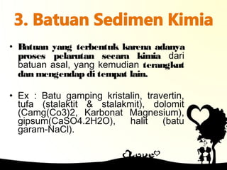 • Batuan yang terbentuk karena adanya
proses pelarutan secara kimia dari
batuan asal, yang kemudian terangkut
dan mengendap di tempat lain.
• Ex : Batu gamping kristalin, travertin,
tufa (stalaktit & stalakmit), dolomit
(Camg(Co3)2, Karbonat Magnesium),
gipsum(CaSO4.2H2O), halit (batu
garam-NaCl).
 