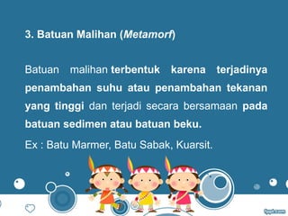 3. Batuan Malihan (Metamorf)
Batuan malihan terbentuk  karena  terjadinya 
penambahan  suhu  atau  penambahan  tekanan 
yang  tinggi dan terjadi secara bersamaan pada 
batuan sedimen atau batuan beku.
Ex : Batu Marmer, Batu Sabak, Kuarsit.
 