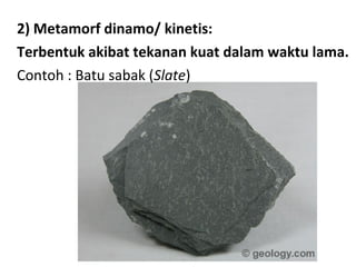 2) Metamorf dinamo/ kinetis:
Terbentuk akibat tekanan kuat dalam waktu lama.
Contoh : Batu sabak (Slate)
 