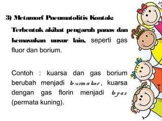 3) Metamorf Pneumatolitis Kontak:
Terbentuk akibat pengaruh panas dan
kemasukan unsur lain, seperti gas
fluor dan borium.
Contoh : kuarsa dan gas borium
berubah menjadi to urm aline , kuarsa
dengan gas florin menjadi to paz
(permata kuning).
 