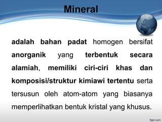 Mineral
adalah bahan padat homogen bersifat
anorganik yang terbentuk secara
alamiah, memiliki ciri-ciri khas dan
komposisi/struktur kimiawi tertentu serta
tersusun oleh atom-atom yang biasanya
memperlihatkan bentuk kristal yang khusus.
 