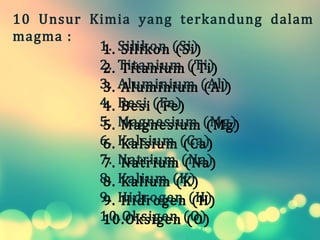 1.1. Silikon (Si)Silikon (Si)
2.2. Titanium (Ti)Titanium (Ti)
3.3. Aluminium (Al)Aluminium (Al)
4.4. Besi (Fe)Besi (Fe)
5.5. Magnesium (Mg)Magnesium (Mg)
6.6. Kalsium (Ca)Kalsium (Ca)
7.7. Natrium (Na)Natrium (Na)
8.8. Kalium (K)Kalium (K)
9.9. Hidrogen (H)Hidrogen (H)
10.10. Oksigen (O)Oksigen (O)
10  Unsur  Kimia  yang  terkandung  dalam 
magma :
 