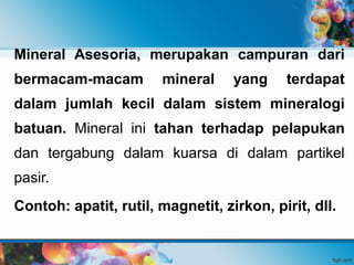 Mineral Asesoria, merupakan campuran dari
bermacam-macam mineral yang terdapat
dalam jumlah kecil dalam sistem mineralogi
batuan. Mineral ini tahan terhadap pelapukan
dan tergabung dalam kuarsa di dalam partikel
pasir.
Contoh: apatit, rutil, magnetit, zirkon, pirit, dll.
 
