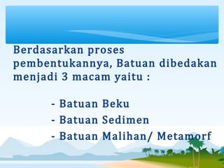 Berdasarkan proses 
pembentukannya, Batuan dibedakan 
menjadi 3 macam yaitu :
- Batuan Beku
- Batuan Sedimen
- Batuan Malihan/ Metamorf
 
