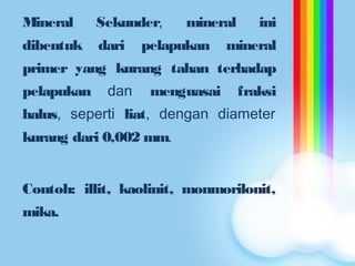 Mineral Sekunder, mineral ini
dibentuk dari pelapukan mineral
primer yang kurang tahan terhadap
pelapukan dan menguasai fraksi
halus, seperti liat, dengan diameter
kurang dari 0,002 mm.
Contoh: illit, kaolinit, monmorilonit,
mika.
 