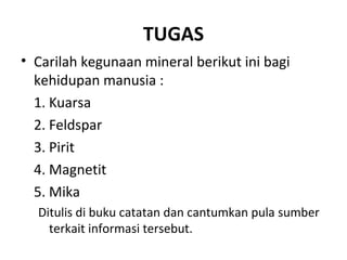 TUGAS
• Carilah kegunaan mineral berikut ini bagi
kehidupan manusia :
1. Kuarsa
2. Feldspar
3. Pirit
4. Magnetit
5. Mika
Ditulis di buku catatan dan cantumkan pula sumber
terkait informasi tersebut.
 