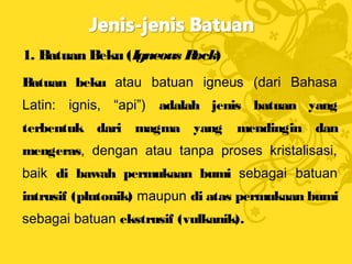 1. Batuan Beku (Igneous Rock)
Batuan beku atau batuan igneus (dari Bahasa
Latin: ignis, “api”) adalah jenis batuan yang
terbentuk dari magma yang mendingin dan
mengeras, dengan atau tanpa proses kristalisasi,
baik di bawah permukaan bumi sebagai batuan
intrusif (plutonik) maupun di atas permukaan bumi
sebagai batuan ekstrusif (vulkanik).
 