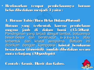 • Berdasarkan tempat pembekuannya batuanBerdasarkan tempat pembekuannya batuan
beku dibedakan menjadi 3 yaitu :beku dibedakan menjadi 3 yaitu :
1. Batuan Tubir/Batu Beku Dalam/1. Batuan Tubir/Batu Beku Dalam/PlutonikPlutonik
Batuan yang terbentuk karena pembekuanBatuan yang terbentuk karena pembekuan
magma jauh di dalam bumi (15-50km)magma jauh di dalam bumi (15-50km)..
Pendinginan yang terjadi sangat lambat, batuannyaPendinginan yang terjadi sangat lambat, batuannya
besar-besar dan berstrukturbesar-besar dan berstruktur ho lo kristalinho lo kristalin atauatau
terbentuk dari kristal sempurna.terbentuk dari kristal sempurna. Batuan iniBatuan ini
dicirikan dengan komposisidicirikan dengan komposisi kristal berukurankristal berukuran
besar/kasar (besar/kasar (faneritikfaneritik)),, mudah dibedakan secaramudah dibedakan secara
mata telanjang (mata telanjang (MegaskopisMegaskopis))..
Contoh : Granit, Diorit dan Gabro.Contoh : Granit, Diorit dan Gabro.
 