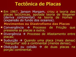 Tectônica de Placas Em 1967 , Janson Morgam,  criou a teoria das placas tectônicas, apoiada teoria de Wegener  (deriva continental)  na teoria de Homes  (expansão do fundo dos oceanos). Movimentos ou Diastrofismo das Placas Convergência     Processo de Fricção que pressiona as placas a outra; Divergência     Processo de Afastamento entre placas; Suducção     Quando uma placa (mais densa) “mergulha” sob a continental (menos densa); Obducção ou colisão     de duas placas na porção continental. 