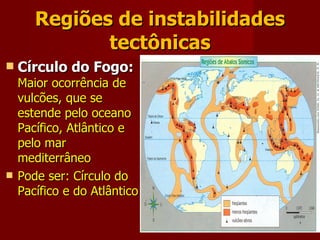 Regiões de instabilidades tectônicas Círculo do Fogo:   Maior ocorrência de vulcões, que se estende pelo oceano Pacífico, Atlântico e pelo mar mediterrâneo Pode ser: Círculo do Pacífico e do Atlântico 