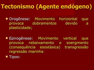 Tectonismo (Agente endógeno) Orogênese:  Movimento horizontal que provoca dobramentos devido a plasticidade; Epirogênese:  Movimento vertical que provoca rebaixamento e soergmento (consequência esostásica) transgressão regressão marinha Tipos: 