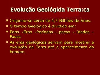 Evolução Geológida Terra:ca Originou-se cerca de 4,5 Bilhões de Anos. O tempo Geológico é dividido em: Eons ->Eras ->Períodos->Épocas -> Idades -> Fases As eras geológicas servem para mostrar a evolução da Terra até o aparecimento do homem. 