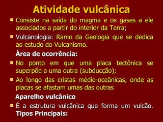 Atividade vulcânica Consiste na saída do magma e os gases a ele associados a partir do interior da Terra ; Vulcanologia:  Ramo da Geologia que se dedica ao estudo do Vulcanismo. Área de ocorrência: No ponto em que uma placa tectônica se superpõe a uma outra (subducção); Ao longo das cristas médio-oceânicas, onde as placas se afastam umas das outras Aparelho vulcânico É a estrutura vulcânica que forma um vulcão.  Tipos Principais: 