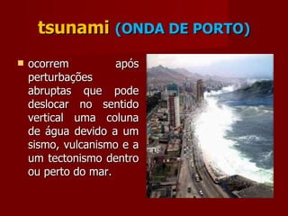 tsunami   (ONDA DE PORTO) ocorrem após perturbações abruptas que pode deslocar no sentido vertical uma coluna de água devido a um sismo, vulcanismo e a um tectonismo dentro ou perto do mar. 