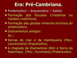 Era: Pré-Cambriana. Proterozóico – Arqueozóico – Azóico Formação dos Escudos Cristalinos ou núcleos cratônicos; Formação das jazidas minerais terrenos do proterozóico; Dobramentos antigos: Ex.: Serras do mar e da mantiqueira (Mov. Laurenciano) Arqueozóico; A chapada de Diamantina (BA) e Serra do Espinhaço. (Mov. Huroniano) Proterozóico. 