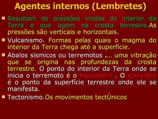 Agentes internos (Lembretes) Resultam de pressões vindas do interior da Terra e que agem na crosta terrestre. As pressões são verticais e horizontais. Vulcanismo.  Formas pelas quais o magma do interior da Terra chega até a superfície.  Abalos sísmicos ou terremotos  . É uma vibração que se origina nas profundezas da crosta terrestre.  O ponto do interior da Terra onde se inicia o terremoto é o  hipocentro  . O  epicentro  é o ponto da superfície terrestre onde ele se manifesta.  Tectonismo. Os movimentos tectônicos 