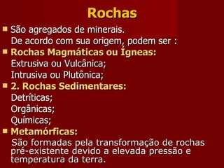 Rochas São agregados de minerais. De acordo com sua origem, podem ser : Rochas Magmáticas ou Ígneas: Extrusiva ou Vulcânica; Intrusiva ou Plutônica; 2. Rochas Sedimentares: Detríticas; Orgânicas; Químicas;   Metamórficas: São formadas pela transformação de rochas pré-existente devido a elevada pressão e temperatura da terra. 