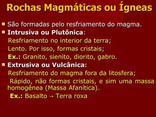 Rochas Magmáticas ou Ígneas São formadas pelo resfriamento do magma. Intrusiva ou Plutônica : Resfriamento no interior da terra; Lento. Por isso, formas cristais; Ex.:  Granito, sienito, diorito, gabro. Extrusiva ou Vulcânica : Resfriamento do magma fora da litosfera; Rápido, não formas cristais, e sim uma massa homogênea (Massa Afanítica). Ex.:  Basalto -> Terra roxa 
