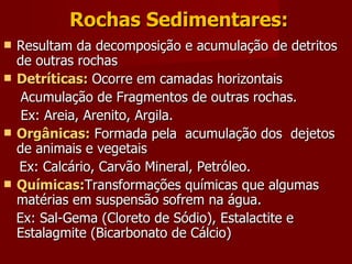 Rochas Sedimentares: Resultam da decomposição e acumulação de detritos de outras rochas Detríticas:  Ocorre em camadas horizontais Acumulação de Fragmentos de outras rochas. Ex: Areia, Arenito, Argila. Orgânicas:  Formada pela  acumulação dos  dejetos de animais e vegetais  Ex: Calcário, Carvão Mineral, Petróleo. Químicas: Transformações químicas que algumas matérias em suspensão sofrem na água. Ex: Sal-Gema (Cloreto de Sódio), Estalactite e  Estalagmite (Bicarbonato de Cálcio) 