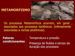 METAMORFISMO Fatores condicionantes Temperatura e pressão Presença de fluídos e tempo de duração dos processos Os processos Metamórficos ocorrem, em geral , associados aos processos tectônicos. (intimamente  associadas a rochas plutônicas). 