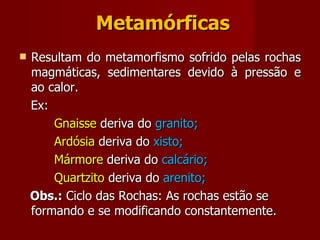 Metamórficas Resultam do metamorfismo sofrido pelas rochas magmáticas, sedimentares devido à pressão e ao calor. Ex:  Gnaisse  deriva do  granito; Ardósia  deriva do  xisto; Mármore  deriva do  calcário; Quartzito  deriva do  arenito; Obs.:  Ciclo das Rochas: As rochas estão se formando e se modificando constantemente. 