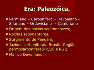 Era: Paleozóica. Permiano – Carbonífero – Devoniano – Siluriano – Ordoviciano  – Cambriano Origem das bacias sedimentares; Rochas sedimentares; Surgimento de Pangéia;  Jazidas carboníferas. Brasil.: Região permocarbonífera(PR,SC e RS); Mar do Devoniano. 