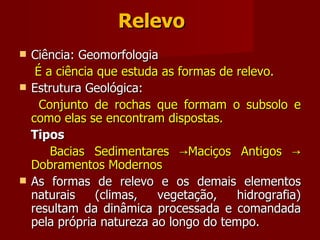 Relevo Ciência: Geomorfologia É a ciência que estuda as formas de relevo. Estrutura Geológica: Conjunto de rochas que formam o subsolo e como elas se encontram dispostas. Tipos Bacias Sedimentares ->Maciços Antigos -> Dobramentos Modernos As formas de relevo e os demais elementos naturais (climas, vegetação, hidrografia) resultam da dinâmica processada e comandada pela própria natureza ao longo do tempo. 