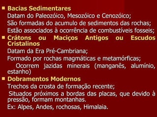 Bacias Sedimentares Datam do Paleozóico, Mesozóico e Cenozóico; São formadas do acumulo de sedimentos das rochas;  Estão associados à ocorrência de combustíveis fosseis; Crátons ou Maciços Antigos ou Escudos Cristalinos Datam da Era Pré-Cambriana;  Formado por rochas magmáticas e metamórficas; Ocorrem jazidas minerais (manganês, alumínio, estanho) Dobramentos Modernos Trechos da crosta de formação recente; Situados próximos a bordas das placas, que devido à pressão, formam montanhas. Ex: Alpes, Andes, rochosas, Himalaia. 