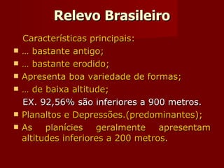 Relevo Brasileiro Características principais: É bastante antigo; É bastante erodido; Apresenta boa variedade de formas; É de baixa altitude; EX. 92,56% são inferiores a 900 metros. Planaltos e Depressões.(predominantes); As planícies geralmente apresentam altitudes inferiores a 200 metros. 
