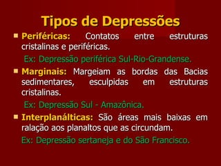Tipos de Depressões Periféricas:  Contatos entre estruturas cristalinas e periféricas.  Ex: Depressão periférica Sul-Rio-Grandense. Marginais:  Margeiam as bordas das Bacias sedimentares, esculpidas em estruturas cristalinas. Ex: Depressão Sul - Amazônica. Interplanálticas:  São áreas mais baixas em ralação aos planaltos que as circundam. Ex: Depressão sertaneja e do São Francisco. 