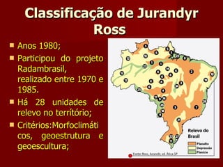 Classificação de Jurandyr Ross  Anos 1980; Participou do projeto Radambrasil, realizado entre 1970 e 1985. Há 28 unidades de relevo no terrítório; Critérios:Morfoclimáti cos, geoestrutura e geoescultura; 