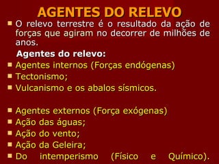 AGENTES DO RELEVO O relevo terrestre é o resultado da ação de  forças que agiram  no decorrer de milhões de anos. Agentes do relevo: Agentes internos (Forças endógenas) Tectonismo; Vulcanismo e os abalos sísmicos. Agentes externos (Força exógenas) Ação das águas; Ação do vento;  Ação da Geleira; Do intemperismo (Físico e Químico). 