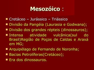 Mesozóico  : Cretáceo – Jurássico – Triássico Divisão da Pangéia (Laurasia e Godwana); Divisão dos grandes répteis (dinossauros); Intensa atividade vulcânica(sul do Brasil)Região de Poços de Caldas e Araxá em MG; Arquipélago de Fernando de Noronha; Bacias Petrolíferas(Cretáceo); Era dos dinossauros. 