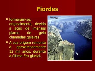 Fiordes formaram-se, originalmente, devido a ação de imensas placas de gelo chamadas geleiras A sua origem remonta a aproximadamente 12 mil anos, durante a última Era glacial. 