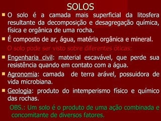 SOLOS O solo é a camada mais superficial da litosfera resultante da decomposição e desagregação química, física e orgânica de uma rocha. É composto de ar, água, matéria orgânica e mineral. O solo pode ser visto sobre diferentes óticas: Engenharia civil : material escavável, que perde sua resistência quando em contato com a água.  Agronomia : camada  de terra arável, possuidora de vida microbiana.  Geologia : produto do intemperismo físico e químico das rochas.  OBS.: Um solo é o produto de uma ação combinada e  concomitante de diversos fatores. 