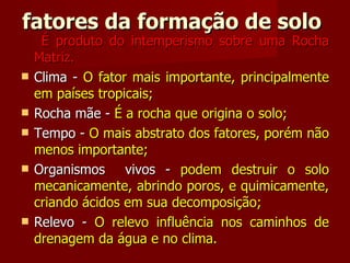 fatores da formação de solo  É produto do intemperismo sobre uma Rocha Matriz. Clima -  O fator mais importante, principalmente em países tropicais; Rocha mãe -  É a rocha que origina o solo; Tempo -  O mais abstrato dos fatores, porém não menos importante; Organismos  vivos -  podem destruir o solo mecanicamente, abrindo poros, e quimicamente, criando ácidos em sua decomposição; Relevo -  O relevo influência nos caminhos de drenagem da água e no clima. 