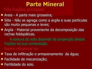 Parte Mineral   Três frações principais: Areia - A parte mais grosseira;  Silte - Não se agrega como a argila e suas partículas são muito pequenas e leves; Argila - Material proveniente da decomposição das rochas feldspáticas. A textura do solo depende da proporção destas frações na sua composição. Podem influenciar na: Taxa de infiltração e armazenamento  da água; Facilidade de mecanização; Fertilidade do solo.  