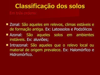Classificação dos solos Em três ordens: Zonal:  São aqueles em relevos, climas estáveis e de formação antiga.  Ex: Latossolos e Podzólicos  Azonal:  São aqueles solos em ambientes instáveis.  Ex: aluviões;  Intrazonal:  São aqueles que o relevo local ou material de origem prevalece.  Ex: Halomórfico e Hidromórfico. 